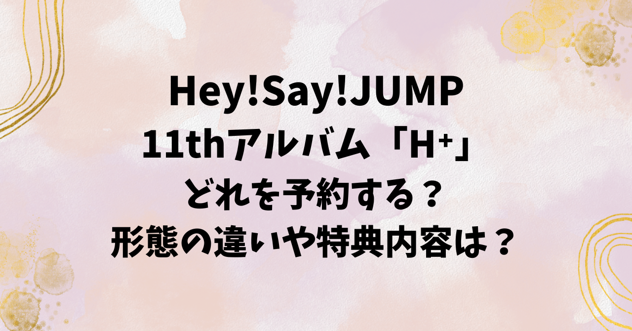 Hey!Say!JUMP11thアルバム「H⁺」どれを予約する？形態の違いや特典内容 